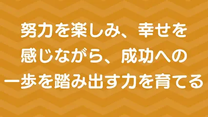 努力を楽しみ、幸せを感じながら、成功への一歩を歩みだす力を育てる
